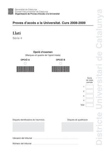 Districte Universitari de Catalunya Generalitat de Catalunya Consell lnteruniversitari de Catalunya Organització de Proves dAccés a la Universitat Proves daccés a la Universitat Curs 20082009 Llatí Srie 4 Opció dexamen Marqueu el quadre de lopció triada OPCIÓ A D OPCIÓ B D Suma de notes parcials 1 2 3 4 Total Etiqueta identificadora de lalumnea Etiqueta de qualificació Ubicació del tribunal  Número del tribunal  La prova consisteix a fer quatre exercicis Els exercicis 1 traduir un text i 2 reso…