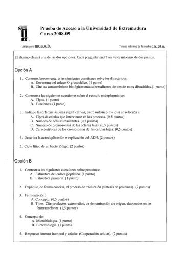 u EX Prueba de Acceso a la Universidad de Extremadura Curso 200809 Asignatura BIOLOGÍA Tiempo máximo de la prueba 1 h 30 m El alumno elegirá una de las dos opciones Cada pregunta tendrá un valor máximo de dos puntos Opción A 1 Conteste brevemente a las siguientes cuestiones sobre los disacáridos A Estructura del enlace Oglucosídico 1 punto B Cite las características biológicas más sobresalientes de dos de estos disacáridos punto 2 Conteste a las siguientes cuestiones sobre el retículo endoplasm…