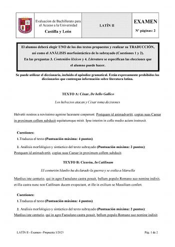 Evaluación de Bachillerato para el Acceso a la Universidad Castilla y León LATÍN II EXAMEN N páginas 2 El alumno deberá elegir UNO de los dos textos propuestos y realizar su TRADUCCIÓN así como el ANÁLISIS morfosintáctico de lo subrayado Cuestiones 1 y 2 En las preguntas 3 Contenidos léxicos y 4 Literatura se especifican las elecciones que el alumno puede hacer Se puede utilizar el diccionario incluido el apéndice gramatical Están expresamente prohibidos los diccionarios que contengan informaci…