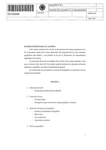 1111111111111111 111 03100498  Junio2010 Geografía FE 1 PRUEBA DE ACCESO A LA UNIVERSIDAD l MODELO06 Hoja 1 de 3 INSTRUCCIONES PARA EL ALUMNO Cada alumno realizará sólo una de las dos opciones de examen propuestas A o B Cada opción consta de un tema a desarrollar dos preguntas breves unos conceptos geográficos para definir y una práctica en la que se demuestren los conocimientos adquiridos en la materia La puntuación final será el resultado de ta medía de los cuatro apartados Cada uno se valora…