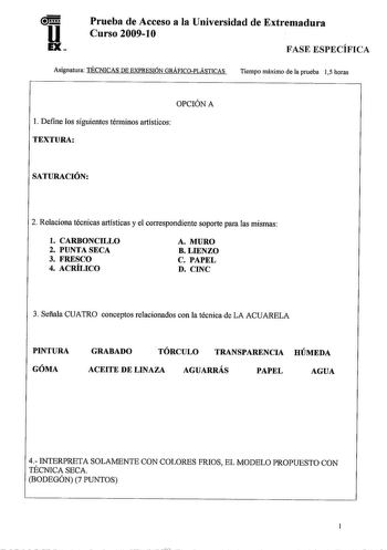 u EX Prueba de Acceso a la Universidad de Extremadura Curso 20091O FASE ESPECÍFICA Asignatura TÉCNICAS DE EXPRESIÓN GRÁFICOPLÁSTICAS Tiempo máximo de la prueba 15 horas OPCIÓN A l Define los siguientes términos artísticos TEXTURA SATURACIÓN 2 Relaciona técnicas artísticas y el correspondiente soporte para las mismas l CARBONCILLO 2 PUNTA SECA 3 FRESCO 4 ACRÍLICO A MURO BLIENZO C PAPEL D CINC 3 Señala CUATRO conceptos relacionados con la técnica de LA ACUARELA PINTURA GÓMA GRABADO TÓRCULO TRANSP…