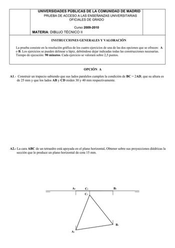 UNIVERSIDADES PUBLICAS DE LA COMUNIDAD DE MADRID PRUEBA DE ACCESO A LAS ENSEÑANZAS UNIVERSITARIAS OFICIALES DE GRADO Curso 2009201 O MATERIA DIBUJO TÉCNICO 11 INSTRUCCIONES GENERALES Y VALORACIÓN La prueba consiste en la resolución gráfica de los cuatro ejercicios de una de las dos opciones que se ofrecen A o B Los ejercicios se pueden delinear a lápiz debiéndose dejar indicadas todas las construcciones necesarias Tiempo de ejecución 90 minutos Cada ejercicio se valorará sobre 25 puntos OPCIÓN …