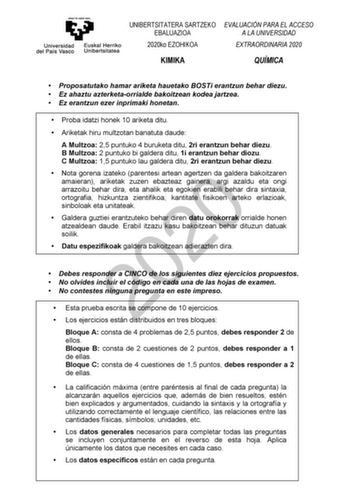 UNIBERTSITATERA SARTZEKO EBALUAZIOA 2020ko EZOHIKOA EVALUACIÓN PARA EL ACCESO A LA UNIVERSIDAD EXTRAORDINARIA 2020 KIMIKA QUÍMICA  Proposatutako hamar ariketa hauetako BOSTi erantzun behar diezu  Ez ahaztu azterketaorrialde bakoitzean kodea jartzea  Ez erantzun ezer inprimaki honetan  Proba idatzi honek 10 ariketa ditu  Ariketak hiru multzotan banatuta daude A Multzoa 25 puntuko 4 buruketa ditu 2ri erantzun behar diezu B Multzoa 2 puntuko bi galdera ditu 1i erantzun behar diozu C Multzoa 15 pun…