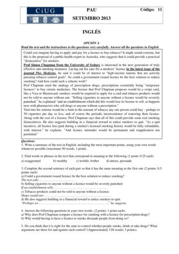 CiUG COMIS IÓN INTERUNIVERSITAR IA DE GALICIA PAU SETEMBRO 2013 Código 11 INGLÉS OPCIÓN A Read the text and the instructions to the questions very carefully Answer all the questions in English Could you imagine having to apply and pay for a licence to buy tobacco It might sound extreme but this is the proposal of a public health expert in Australia who suggests that it could provide a practical disincentive for smokers Prof Simon Chapman from the University of Sydney is interested in the next g…