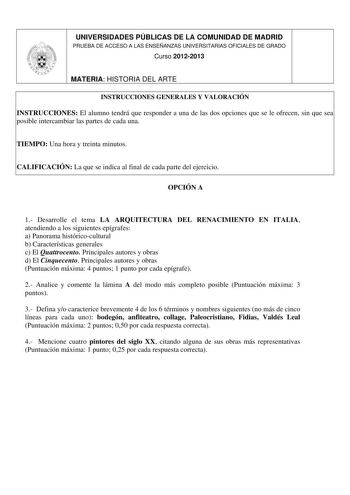 UNIVERSIDADES PÚBLICAS DE LA COMUNIDAD DE MADRID PRUEBA DE ACCESO A LAS ENSEÑANZAS UNIVERSITARIAS OFICIALES DE GRADO Curso 20122013 MATERIA HISTORIA DEL ARTE INSTRUCCIONES GENERALES Y VALORACIÓN INSTRUCCIONES El alumno tendrá que responder a una de las dos opciones que se le ofrecen sin que sea posible intercambiar las partes de cada una TIEMPO Una hora y treinta minutos CALIFICACIÓN La que se indica al final de cada parte del ejercicio OPCIÓN A 1 Desarrolle el tema LA ARQUITECTURA DEL RENACIMI…