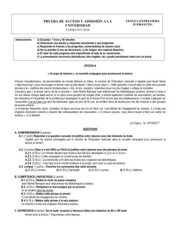 PRUEBA DE ACCESO Y ADMISIÓN A LA UNIVERSIDAD CURSO 20172018 LENGUA EXTRANJERA II FRANCÉS Instrucciones a Duración 1 hora y 30 minutos b Seleccione una opción y responda únicamente a sus preguntas c Responda en francés a las preguntas numerándolas de manera clara d No se permite el uso de diccionario ni de ningún otro material didáctico e El valor de cada pregunta esta especificado al lado de su numeración f La presentación incorrecta tachaduras letra ilegible etc puede penalizarse hasta con un …