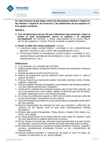 Histria de lArt Model 3 En cada exercici es pot elegir entre les alternatives ofertes a lopció A i les ofertes a lopció B En lexercici 1 les definicions de les opcions A i B es poden combinar OPCIÓ A 1 Tria 10 definicions de les 20 que sofereixen més endavant i dona el terme al qual corresponen escriu el número i la resposta corresponent Per exemple 1 Girola Cada qestió val 02 punts Mxim per les deu qestions 2 punts Sha de contestar al quadern dexamen 2 Escull un dels dos temes proposats 4 punt…