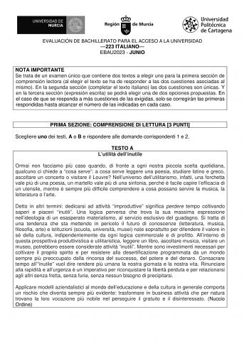 EVALUACIÓN DE BACHILLERATO PARA EL ACCESO A LA UNIVERSIDAD 223 ITALIANO EBAU2023  JUNIO NOTA IMPORTANTE Se trata de un examen único que contiene dos textos a elegir uno para la primera sección de comprensión lectora al elegir el texto se ha de responder a las dos cuestiones asociadas al mismo En la segunda sección completar el texto italiano las dos cuestiones son únicas Y en la tercera sección expresión escrita se podrá elegir una de dos opciones propuestas En el caso de que se responda a más …