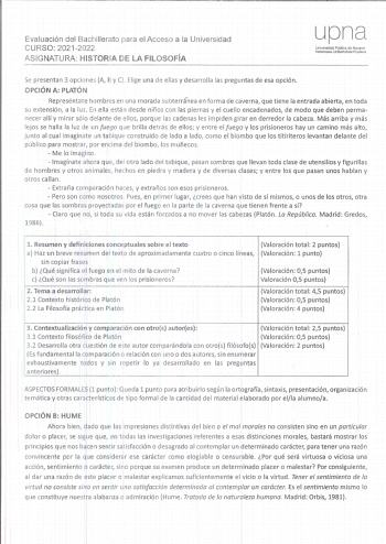 Evaluación del Bachillerato para el Acceso a la Universidad CURSO 20212022 ASIGNATURA HISTORIA DE LA FILOSOFÍA upna Untverstdad Pública da Navarra Nalarroako Unlbertsltate Pullik09 Se presentan 3 opciones A By C Elige una de ellas y desarrolla las preguntas de esa opción OPCIÓN A PLATÓN Represéntate hombres en una morada subterránea en forma de caverna que tiene la entrada abierta en toda su extensión a la luz En ella está1 desde niños con las piernas y el cuello encadenados de modo que deben p…