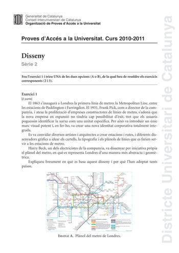 Districte Universitari de Catalunya Generalitat de Catalunya Consell lnteruniversitari de Catalunya Organització de Proves dAccés a la Universitat Proves dAccés a la Universitat Curs 20102011 Disseny Srie 2 Feu lexercici 1 i trieu UNA de les dues opcions A o B de la qual heu de resoldre els exercicis corresponents 2 i 3 Exercici 1 2 punts El 1863 sinaugur a Londres la primera línia de metro la Metropolitan Line entre les estacions de Paddington i Farringdon El 1931 Frank Pick com a director de …