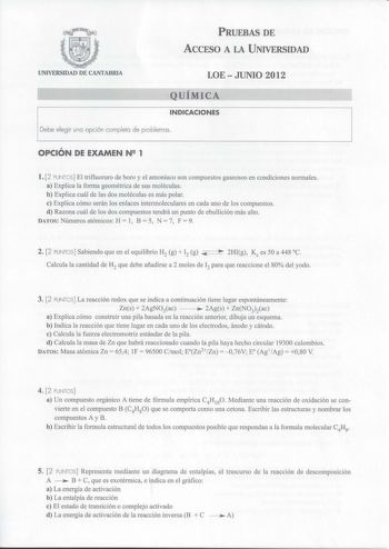 PRUEBAS DE ACCESO A LA UNIVERSIDAD UNIVERSIDAD DE CANTABRIA LOEJUNIO 2012 QUÍMICA INDICACIONES Debe elegir una opción completa de problemas OPCIÓN DE EXAMEN N2 1 l 2 PUNTOS El trifluoruro de boro y el amoniaco son compuestos gaseosos en condiciones normales a Explica la forma geométrica de sus moléculas b Explica cuál de las dos moléculas es más polar e Explica cómo serán los enlaces intermoleculares en cada uno de los compuestos d Razona cuál de los dos compuestos tendrá un punto de ebullición…