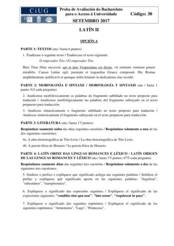 Proba de Avaliación do Bacharelato para o Acceso á Universidade SETEMBRO 2017 LATÍN II Código 30 OPCIÓN A PARTE 1 TEXTOS ata  hasta 6 puntos 1 Tradúzase o seguinte texto  Tradúzcase el texto siguiente O emperador Tito  El emperador Tito Huic Titus filius successit qui et ipse Vespasianus est dictus vir omnium virtutum genere mirabilis Causas Latine egit poemata et tragoedias Graece composuit Hic Romae amphitheatrum aedificavit et quinque milia ferarum in dedicatione eius occidit PARTE 2 MORFOLO…