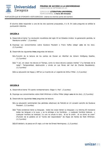  Universidad 111 Zaragoza 1542 PRUEBA DE ACCESO A LA UNIVERSIDAD CONVOCATORIA DE SEPTIEMBRE DE 2011 EJERCICIO DE LITERATURA UNIVERSAL TIEMPO DISPONIBLE 1 hora 30 minutos PUNTUACIÓN QUE SE OTORGARÁ A ESTE EJERCICIO véanse las distintas partes del examen El alumno debe responder a una de las dos opciones propuestas A o B En cada pregunta se señala la puntuación máxima OPCIÓN A 1 Desarrolle el tema La revolución novelística del siglo XX en Estados Unidos la generación perdida la literatura sureña …