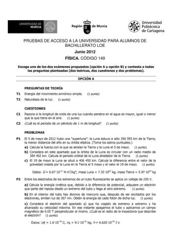 UNIVERSIDAD DE MURCIA Ith Región de Murcia Universidad Politécnica de Cartagena PRUEBAS DE ACCESO A LA UNIVERSIDAD PARA ALUMNOS DE BACHILLERATO LOE Junio 2012 FÍSICA CÓDIGO 149 Escoge uno de los dos exámenes propuestos opción A u opción B y contesta a todas las preguntas planteadas dos teóricas dos cuestiones y dos problemas OPCIÓN A PREGUNTAS DE TEORÍA T1 Energía del movimiento armónico simple T2 Naturaleza de la luz 1 punto 1 punto CUESTIONES C1 Razona si la longitud de onda de una luz cuando…