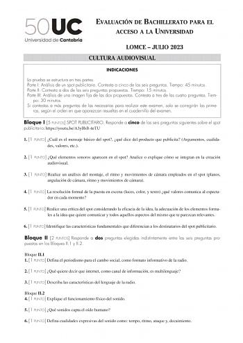 EVALUACIÓN DE BACHILLERATO PARA EL ACCESO A LA UNIVERSIDAD LOMCE  JULIO 2023 CULTURA AUDIOVISUAL INDICACIONES La prueba se estructura en tres partes Parte I Análisis de un spot publicitario Contesta a cinco de las seis preguntas Tiempo 45 minutos Parte II Contesta a dos de las seis preguntas propuestas Tiempo 15 minutos Parte III Análisis de una imagen fija de las dos propuestas Contesta a tres de las cuatro preguntas Tiem po 30 minutos Si contestas a más preguntas de las necesarias para realiz…