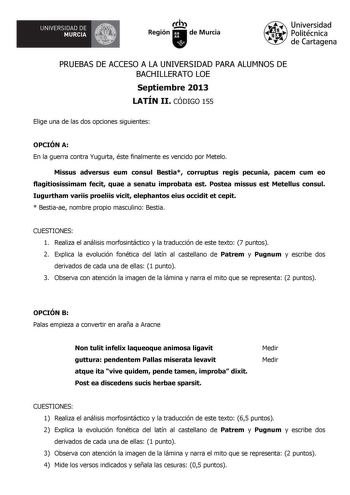 UNIVERSIDAD DE  MURCIA  Ih Región de Murcia Universidad Politécnica de Cartagena PRUEBAS DE ACCESO A LA UNIVERSIDAD PARA ALUMNOS DE BACHILLERATO LOE Septiembre 2013 LATÍN II CÓDIGO 155 Elige una de las dos opciones siguientes OPCIÓN A En la guerra contra Yugurta éste finalmente es vencido por Metelo Missus adversus eum consul Bestia corruptus regis pecunia pacem cum eo flagitiosissimam fecit quae a senatu improbata est Postea missus est Metellus consul Iugurtham variis proeliis vicit elephantos…