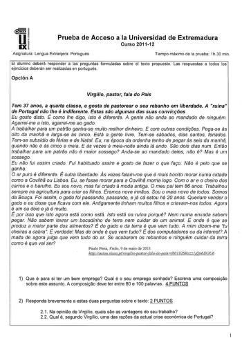 u EX Prueba de Acceso a la Universidad de Extremadura Curso 201112 Asignatura Lengua Extranjera Portugués Tiempo máximo de la prueba 1h30 min El alumno deberá responder a las preguntas formuladas sobre el texto propuesto Las respuestas a todos los ejercicios deberán ser realizadas en portugués Opción A Virgílio pastor faa do País Tem 37 anos a quarta casse e gasta de pastorear o seu rebanho em liberdade A ruína de Portugal náo he é indiferente Estas sáo agumas das suas convicfóes Eu gasto disto…