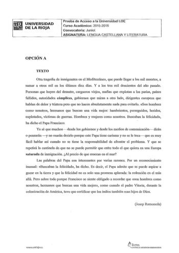 UNIVERSIDAD DE LA RIOJA Prueba de Acceso a la Universidad LOE Curso Académico 20152016 Convocatoria Junio ASIGNATURA LENGUA CASTELLANA Y LITERATURA OPCIÓN A TEXTO Otra tragedia de inmigrantes en el Mediterráneo que puede llegar a los mil muertos a sumar a otros mil en los últimos diez días Y a los tres mil doscientos del año pasado Personas que huyen del desastre cargueros viejos mafias que explotan a los parias países fallidos autoridades cómplices gobiernos que miran a otro lado dirigentes eu…