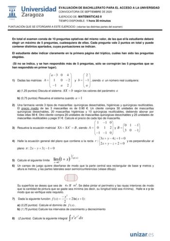 EVALUACIÓN DE BACHILLERATO PARA EL ACCESO A LA UNIVERSIDAD CONVOCATORIA DE SEPTIEMBRE DE 2020 EJERCICIO DE MATEMÁTICAS II TIEMPO DISPONIBLE 1 hora 30 minutos PUNTUACIÓN QUE SE OTORGARÁ A ESTE EJERCICIO véanse las distintas partes del examen En total el examen consta de 10 preguntas optativas del mismo valor de las que ella estudiante deberá elegir un máximo de 5 preguntas cualesquiera de ellas Cada pregunta vale 2 puntos en total y puede contener distintos apartados cuyas puntuaciones se indica…