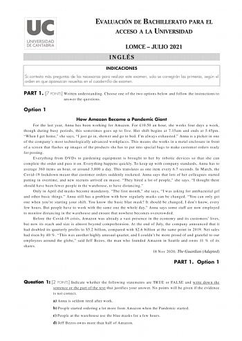 EVALUACIÓN DE BACHILLERATO PARA EL ACCESO A LA UNIVERSIDAD LOMCE  JULIO 2021 INGLÉS INDICACIONES Si contesta más preguntas de las necesarias para realizar este examen solo se corregirán las primeras según el orden en que aparezcan resueltas en el cuadernillo de examen PART 1 7 POINTS Written understanding Choose one of the two options below and follow the instructions to answer the questions Option 1 How Amazon Became a Pandemic Giant For the last year Anna has been working for Amazon For 1050 …