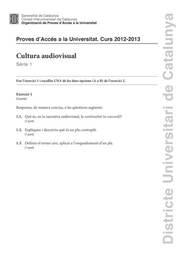 Districte Universitari de Catalunya Generalitat de Catalunya Consell lnteruniversitari de Catalunya Organització de Proves dAccés a la Universitat Proves dAccés a la Universitat Curs 20122013 Cultura audiovisual Srie 1 Feu lexercici 1 i escolliu UNA de les dues opcions A o B de lexercici 2 Exercici 1 3 punts Responeu de manera concisa a les qestions segents 11 Qu és en la narrativa audiovisual la continutat o raccord 1 punt 12 Expliqueu i descriviu qu és un placontrapl 1 punt 13 Definiu el term…