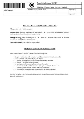 11 1111 1 111 11 11 111 111 03100601  Tecnología Industrial 11 F E PRUEBA DE ACCESO A LA UNIVERSIDAD Septiembre  2015 Duración 90min 1 1 MODELO 16 Hoja 1 de 3 INSTRUCCIONES GENERALES Y VALORACIÓN Tiempo Una hora y treinta minutos Instrucciones La prueba se compone de dos opciones A y B Sólo se contestará una de las dos opciones desarrollando íntegramente su contenido Puntuación Cada una de las opciones A y B consta de 4 preguntas Cada una de las preguntas se calificará con 25 puntos como máximo…