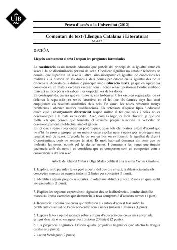 UIB M Prova daccés a la Universitat 2012 Comentari de text Llengua Catalana i Literatura Model 2 OPCIÓ A Llegeix atentament el text i respon les preguntes formulades La coeducació és un mtode educatiu que parteix del principi de la igualtat entre els sexes i la no discriminació per raó de sexe Coeducar significa no establir relacions de domini que supeditin un sexe a laltre sinó incorporar en igualtat de condicions les realitats i la histria de les dones i dels homes per educar en la igualtat d…