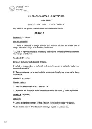 1  y W     Universidad Pública i l de Navarra Nafarroako t10 Unibertsate Puhlikoa PRUEBAS DE ACCESO A LA UNIVERSIDAD Curso 200607 CIENCIAS DE LA TIERRA Y DEL MEDIO AMBIENTE Elija una de las dos opciones y conteste a las cuatro cuestiones de la misma OPCIÓN A Cuestión 11 25 puntos R ursos ene géticos 11 Defina los conceptos de energía renovable y no renovable Enumere los distintos tipos de energía renovables e indique las fuentes de que se obtienen 12 Cuál es el principal uso actual del carbón y…