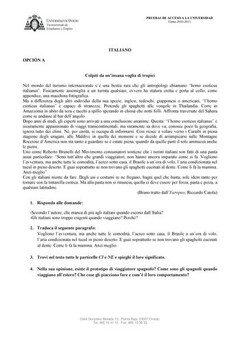 UNIVERSIDAD DE VIEDO  Vicerrectorado de Estudiantes y Empleo PRUEBAS DE ACCESO A LA U IVERSIDAD Curso 20102011 OPCIÓ A ITALIA O Colpiti da uninsana voglia di tropici Nel mondo del turismo internazionale c una bestia rara che gli antropologi chiamano homo esoticus italianus Fisicamente assomiglia a un turista qualsiasi ovvero ha statura eretta e porta al collo come appendice una macchina fotografica Ma a differenza degli altri individui della sua specie inglesi tedeschi giapponesi o americani lh…