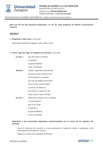  Universidad fil Zaragoza 1S42 PRUEBA DE ACCESO A LA UNIVERSIDAD CONVOCATORIA DE JUNIO DE 2015 EJERCICIO DE ARTES ESCÉNICAS TIEMPO DISPONIBLE 1 hora 30 minutos PUNTUACIÓN QUE SE OTORGARÁ A ESTE EJERCICIO véanse las distintas partes del examen Elija una de las dos opciones propuestas A o B En cada pregunta se señala la puntuación máxima OPCIÓN A 1 Responda a este tema 5 puntos Renovación escénica en España ValleInclán Lorca 2 Texto Lope de Vega El caballero de Olmedo 5 puntos La Voz Alonso La Vo…