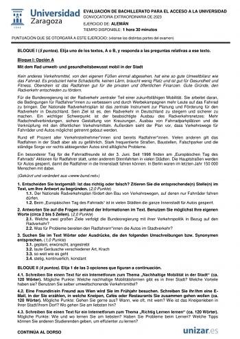 EVALUACIÓN DE BACHILLERATO PARA EL ACCESO A LA UNIVERSIDAD CONVOCATORIA EXTRAORDINARIA DE 2023 EJERCICIO DE ALEMÁN TIEMPO DISPONIBLE 1 hora 30 minutos PUNTUACIÓN QUE SE OTORGARÁ A ESTE EJERCICIO véanse las distintas partes del examen BLOQUE I 5 puntos Elija uno de los textos A o B y responda a las preguntas relativas a ese texto Bloque I Opción A Mit dem Rad umwelt und gesundheitsbewusst mobil in der Stadt Kein anderes Verkehrsmittel von den eigenen Fen einmal abgesehen hat eine so gute Umweltb…