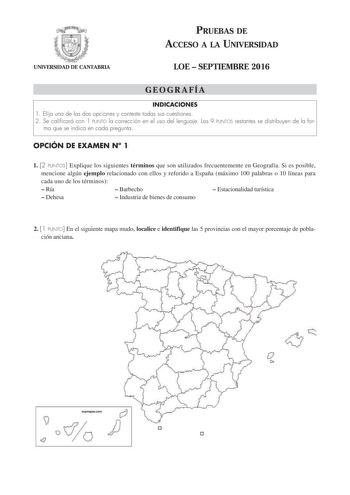 UNIVERSIDAD DE CANTABRIA PRUEBAS DE ACCESO A LA UNIVERSIDAD LOE  SEPTIEMBRE 2016 GEOGRAFÍA INDICACIONES 1 Elija una de las dos opciones y conteste todas sus cuestiones 2 Se calificará con 1 PUNTO la corrección en el uso del lenguaje Los 9 PUNTOS restantes se distribuyen de la for ma que se indica en cada pregunta OPCIÓN DE EXAMEN N 1 1 2 PUNTOS Explique los siguientes términos que son utilizados frecuentemente en Geografía Si es posible mencione algún ejemplo relacionado con ellos y referido a …