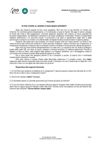 40 0 CLlllrto centenBrb 8 Universdad de Ovisdo 16082008 PRUEBAS DE ACCESO A LA UNIVERSIDAD Curso 20072008 ITALIANO SI PU VIVERE AL GIORNO DOGGI SENZA INTERNET Dopo due decenni passati online sono perplesso Non che non mi sia divertito un mondo con lInternet ho incontrato gente simpaticissima e ho individuato un paio di hacker Ma oggi mi sento a disagio di fronte alla moda e alle esagerazioni Ovunque appaiono sognatori che vedono un futuro popolato da lavoratori telependolari da biblioteche inte…