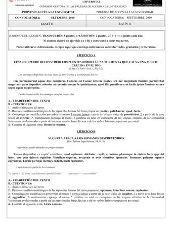 CONSELLERIA DEDUCACIÓ UNIVERSITAT COMISIÓN GESTORA DE LAS PRUEBAS DE ACCESO A LA UNIVERSIDAD  n  SJTF1 1  ERSITRI 1 E 1  1  tS 1   PROVES DACCÉS A LA UNIVERSITAT CONVOCATRIA SETEMBRE 2010 PRUEBAS DE ACCESO A LA UNIVERSIDAD CONVOCATORIA SEPTIEMBRE 2010 LLATÍ II LATÍN II BAREMO DEL EXAMENTRADUCCIÓN5puntos1CUESTIÓN2 puntos23y41 puntocadauna ElalumnoelegiráunejercicioA oBycontestaráatodassuspartes Puedeutilizarseeldiccionarioexceptoaquélquecontengainformaciónsobrederivadosgramáticayoliteratura EJER…