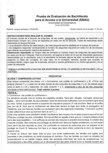 Prueba de Evaluación de Bachillerato para el Acceso a la Universidad EBAU Universidad de Extremadura Curso 20192020 Materia Lengua extranjera FRANCÉS Tiempo máximo de la prueba 1h 30 min INSTRUCCIONES PARA REALIZAR EL EXAMEN El examen consta de 4 bloques de preguntas de las cuales únicamente se habrá de responder a un determinado número tal y como se especifica en cada uno de los bloques Todas las respuestas serán redactadas en lenguafrancesa          La puntuación máxima de cada bloque y de ca…