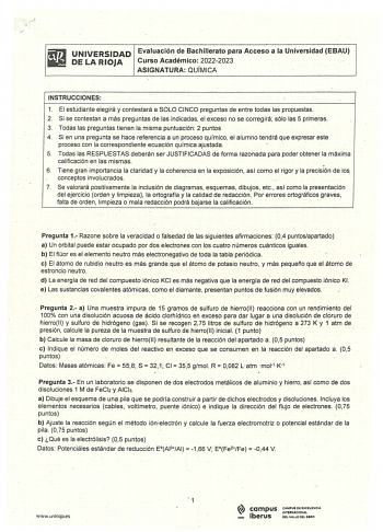 iliJ UNIVERSIDAD Evaluación de Bachillerato para Acceso a la Universidad EBAU liS DELARIOJA Curso Académico 20222023 ASIGNATURA QUÍMICA INSTRUCCIONES 1 El estudiante elegirá y contestará a SOLO CINCO preguntas de entre todas las propuestas 2 Si se contestan a más preguntas de las indicadas el exceso no se corregirá  sólo las 5 primeras 3 Todas las preguntas tienen la misma puntuación  2 puntos 4 Si en una pregunta se hace referencia a un proceso químico el alumno tendrá que expresar este proces…