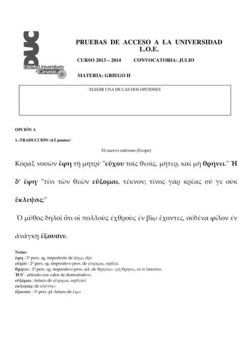 PRUEBAS DE ACCESO A LA UNIVERSIDAD LOE CURSO 2013  2014 CONVOCATORIA JULIO MATERIA GRIEGO II ELEGIR UNA DE LAS DOS OPCIONES OPCIÓN A 1TRADUCCIÓN 45 puntos El cuervo enfermo Esopo                                           Notas   3 pers sg imperfecto de  dijo   2 pers sg imperativo pres de  suplica   2 pers sg imperativo pres act de    no te lamentes    artículo con valor de demostrativo   futuro de  suplicaré  de    3 pers pl futuro de  2 CUESTIÓN MORFOSINTÁCTICA 15 puntos Análisis morfosintáct…