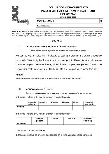 EVALUACIÓN DE BACHILLERATO PARA EL ACCESO A LA UNIVERSIDAD EBAU FASE GENERAL CURSO 20212022 MATERIA LATÍN II 4 Convocatoria Instrucciones si elige la Traducción del Grupo A tiene que elegir las preguntas de Morfología y Sintaxis del Grupo A En las preguntas de Léxico puede elegir entre las preguntas del Grupo A o del Grupo B pero sin mezclar entre A y B Debe escoger uno de los cuatro textos de Literatura que se ofrecen en los grupos A y B GRUPO A 1 TRADUCCIÓN DEL SIGUIENTE TEXTO 5 puntos Una zo…