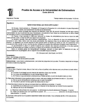 Prueba de Acceso a la Universidad de Extremadura Curso 201415 Asignatura Francés Tiempo máximo de la prueba 1h30 mln Opción A Apnia le beau tempa que vlenne enfln la piule 1 En Europe cest du jamais vu  lEspagne le Portugal et le RoyaumeUni ou la situation na pas déqulvalent dans le dernier demisiécle sont sévérement touchés par la sécheresse Londres a méme envisagé des mesures de restriction deau afin de pouvoir traverser cet été sans ruptura dalimentation en eau la période des Jeux Olympiques…