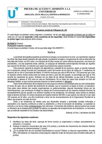 PRUEBA DE ACCESO Y ADMISIÓN A LA UNIVERSIDAD ANDALUCÍA CEUTA MELILLA y CENTROS en MARRUECOS CURSO 20192020 LENGUA CASTELLANA Y LITERATURA Instrucciones a Duración 1 hora y 30 minutos b Este examen consta de varios bloques Debe responder a las preguntas que se indican en cada uno c La puntuación está indicada en cada uno de los apartados El examen consta de 2 Bloques A y B En cada bloque se plantean varias preguntas o cuestiones de las que debe responder al número que se indica en cada uno En ca…