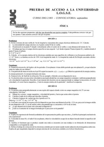 PRUEBAS DE ACCESO A LA UNIVERSIDAD LOGSE CURSO 20022003  CONVOCATORIA septiembre FÍSICA De las dos opciones propuestas sólo hay que desarrollar una opción completa Cada problema correcto vale por tres puntos Cada cuestión correcta vale por un punto OPCIÓN A Problemas 1 En los extremos de una varilla de 3m de longitud se encuentran dos cargas eléctricas idénticas de 2 C Calcula a La intensidad del campo eléctrico en el punto central M de la varilla b El potencial en un punto P situado verticalme…