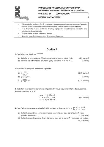 el     PRUEBAS DE ACCESO A LA UNIVERSIDAD MATERIAS DE MODALIDAD FASES GENERAL Y ESPECÍFICA CURSO 201314 CONVOCATORIA MATERIA MATEMÁTICAS II 2  Elija una de las opciones A o B y conteste a las cuatro cuestiones que componen la opción elegida Si mezcla preguntas de las dos opciones el tribunal podrá anular su examen  En el desarrollo de cada problema detalle y explique los procedimientos empleados para solucionarlo Se califica todo  La duración del examen será de 90 minutos  No olvide pegar las e…