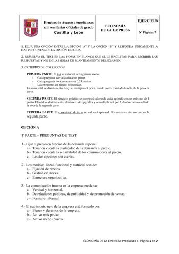 Pruebas de Acceso a enseñanzas universitarias oficiales de grado Castilla y León ECONOMÍA DE LA EMPRESA EJERCICIO N Páginas 7 1 ELIJA UNA OPCIÓN ENTRE LA OPCIÓN A Y LA OPCIÓN B Y RESPONDA ÚNICAMENTE A LAS PREGUNTAS DE LA OPCIÓN ELEGIDA 2 RESUELVA EL TEST EN LAS HOJAS EN BLANCO QUE SE LE FACILITAN PARA ESCRIBIR LAS RESPUESTAS Y NO EN LAS HOJAS DE PLANTEAMIENTO DEL EXAMEN 3 CRITERIOS DE CORRECCIÓN PRIMERA PARTE El test se valorará del siguiente modo  Cada pregunta acertada añade un punto  Cada pr…