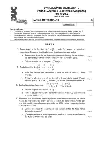 EVALUACIÓN DE BACHILLERATO PARA EL ACCESO A LA UNIVERSIDAD EBAU FASE GENERAL CURSO 20192020 MATERIA MATEMÁTICAS II 3 Convocatoria Instrucciones  Configure su examen con cuatro preguntas seleccionadas libremente de los grupos A o B  En caso de presentar más de cuatro preguntas sólo se corregirán las cuatro primeras  En el desarrollo de cada pregunta detalle y explique los procedimientos empleados para solucionarla Se califica todo el proceso  Se puede utilizar cualquier calculadora científica no…