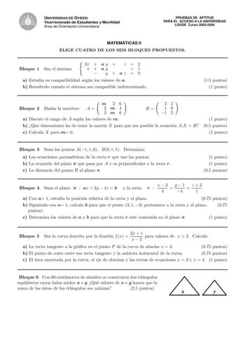 UNIVERSIDAD DE OVIEDO Vicerrectorado de Estudiantes y Movilidad Área de Orientación Universitaria PRUEBAS DE APTITUD PARA EL ACCESO A LA UNIVERSIDAD LOGSE Curso 20032004 MATEMÁTICAS II ELIGE CUATRO DE LOS SEIS BLOQUES PROPUESTOS Bloque 1 Sea el sistema 2x  a y  z  2 x  ay 1  y  az  0 a Estudia su compatibilidad segun los valores de a b Resuelvelo cuando el sistema sea compatible indeterminado 15 puntos 1 punto m 26 Bloque 2 Dadas la matrices A  2 m 4 2m6 22 B 1 0 1 2 a Discute el rango de A seg…