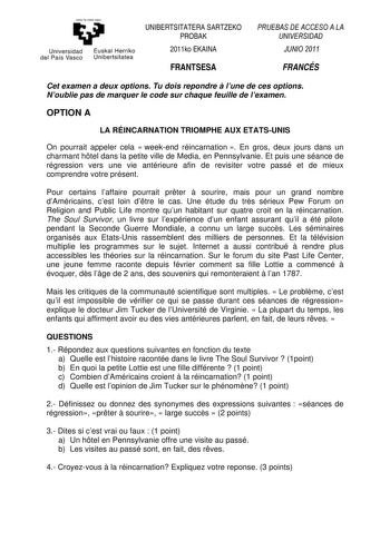 Universidad del País Vasco Euskal Herriko Un ibert si tatea UNIBERTSITATERA SARTZEKO PROBAK 2011ko EKAINA FRANTSESA PRUEBAS DE ACCESO A LA UNIVERSIDAD JUNIO 2011 FRANCÉS Cet examen a deux options Tu dois repondre  lune de ces options Noublie pas de marquer le code sur chaque feuille de lexamen OPTION A LA RÉINCARNATION TRIOMPHE AUX ETATSUNIS On pourrait appeler cela  weekend réincarnation  En gros deux jours dans un charmant htel dans la petite ville de Media en Pennsylvanie Et puis une séance …