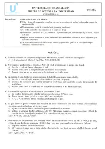 Instrucciones UNIVERSIDADES DE ANDALUCÍA PRUEBA DE ACCESO A LA UNIVERSIDAD CURSO 20092010 QUÍMICA a Duración 1 hora y 30 minutos b Elija y desarrolle una opción completa sin mezclar cuestiones de ambas Indique claramente la opción elegida e No es necesario copiar la pregunta basta con poner su número d Se podrá responder a las preguntas en el orden que desee e Puntuación Cuestiones n 123 y 4 hasta 15 puntos cada una Problemas n 5 y 6 hasta 2 puntos cada uno t Exprese sólo las ideas que se piden…