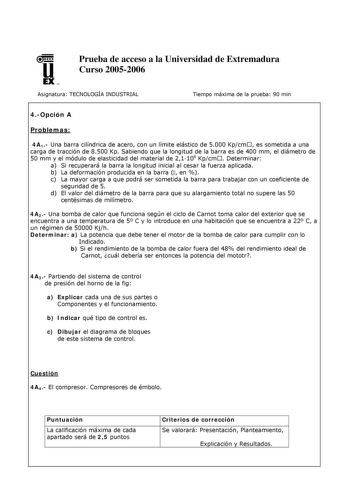 u EX U N Prueba de acceso a la Universidad de Extremadura Curso 20052006 Asignatura TECNOLOGÍA INDUSTRIAL Tiempo máxima de la prueba 90 min 4Opción A Problemas 4A1 Una barra cilíndrica de acero con un límite elástico de 5000 Kpcm  es sometida a una carga de tracción de 8500 Kp Sabiendo que la longitud de la barra es de 400 mm el diámetro de 50 mm y el módulo de elasticidad del material de 21106 Kpcm  Determinar a Si recuperará la barra la longitud inicial al cesar la fuerza aplicada b La deform…