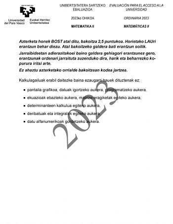 UNIBERTSITATERA SARTZEKO EVALUACIÓN PARA EL ACCESO A LA EBALUAZIOA UNIVERSIDAD 2023ko OHIKOA MATEMATIKA II ORDINARIA 2023 MATEMÁTICAS II Azterketa honek BOST atal ditu bakoitza 25 puntukoa Horietako LAUri erantzun behar diezu Atal bakoitzeko galdera bati erantzun soilik Jarraibideetan adierazitakoei baino galdera gehiagori erantzunez gero erantzunak ordenari jarraituta zuzenduko dira harik eta beharrezko kopurura iritsi arte Ez ahaztu azterketako orrialde bakoitzean kodea jartzea 2023 Kalkulaga…