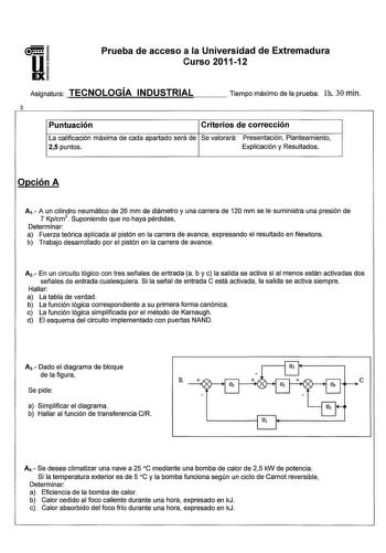 u EX Prueba de acceso a la Universidad de Extremadura Curso 201112 Asignatura TECNOLOGÍA INDUSTRIAL Tiempo máximo de la prueba lh 30 min 3 Puntuación Criterios de corrección La calificación máxima de cada apartado será de Se valorará Presentación Planteamiento 25 puntos Explicación y Resultados Opción A Av A un cilindro neumático de 26 mm de diámetro y una carrera de 120 mm se le suministra una presión de 7 Kpcm 2  Suponiendo que no haya pérdidas Determinar a Fuerza teórica aplicada al pistón e…